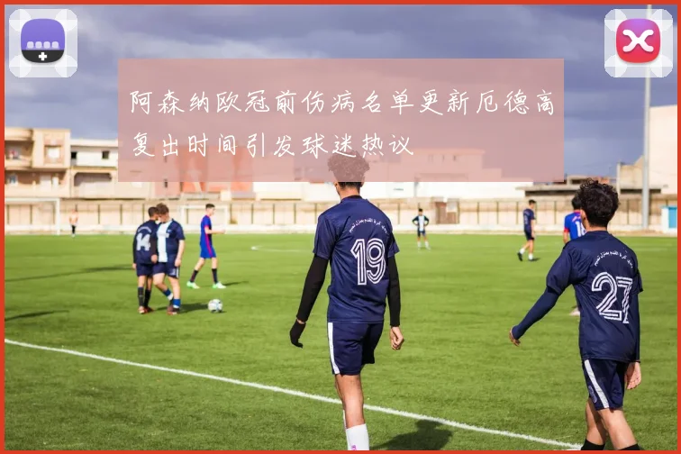 阿森纳欧冠前伤病名单更新厄德高复出时间引发球迷热议