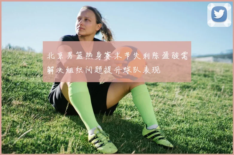 北京男篮热身赛末节失利陈盈骏需解决组织问题提升球队表现