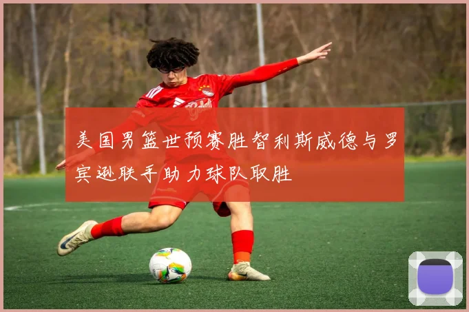 美国男篮世预赛胜智利斯威德与罗宾逊联手助力球队取胜