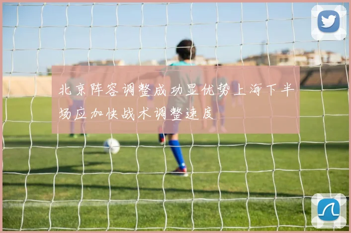 北京阵容调整成功显优势上海下半场应加快战术调整速度