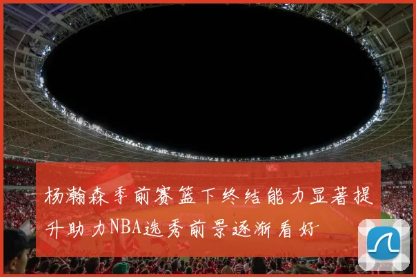 杨瀚森季前赛篮下终结能力显著提升助力NBA选秀前景逐渐看好