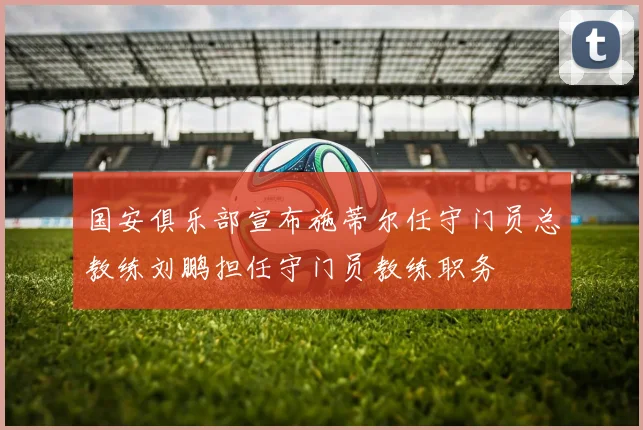 国安俱乐部宣布施蒂尔任守门员总教练刘鹏担任守门员教练职务