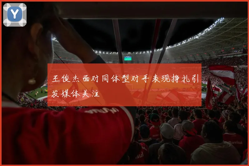王俊杰面对同体型对手表现挣扎引发媒体关注