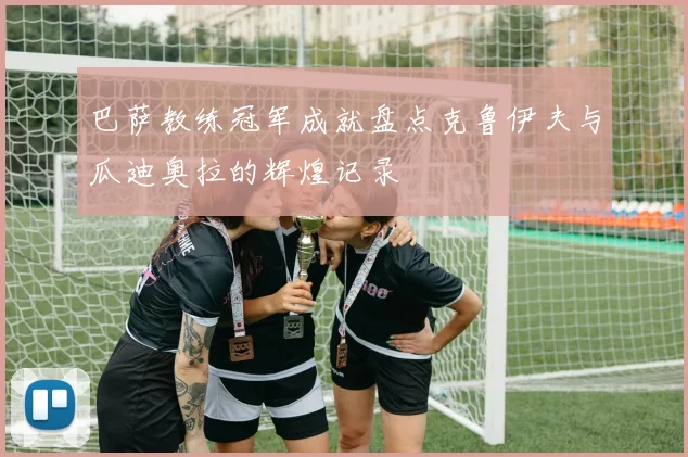 巴萨教练冠军成就盘点克鲁伊夫与瓜迪奥拉的辉煌记录
