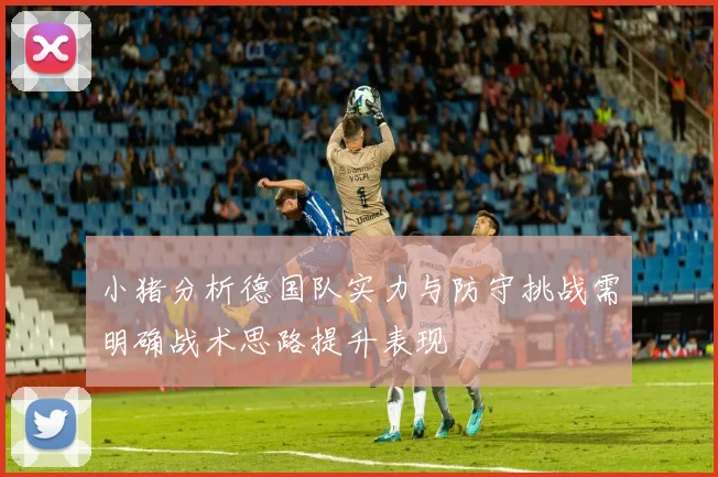 小猪分析德国队实力与防守挑战需明确战术思路提升表现