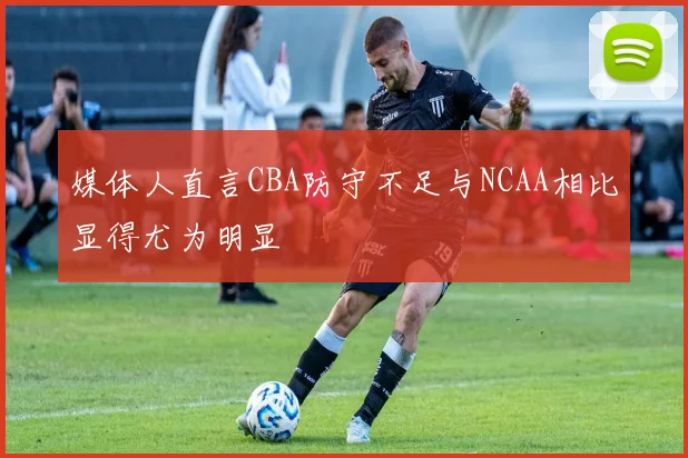 媒体人直言CBA防守不足与NCAA相比显得尤为明显