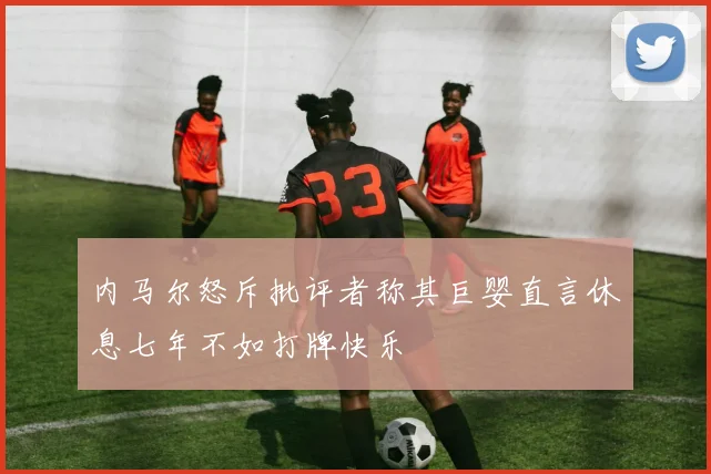内马尔怒斥批评者称其巨婴直言休息七年不如打牌快乐