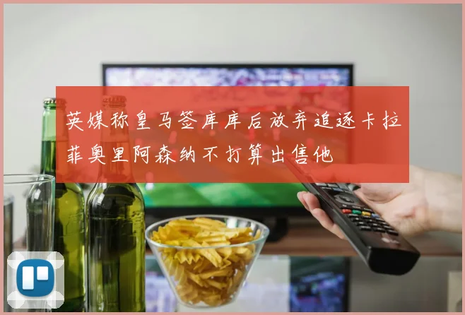 英媒称皇马签库库后放弃追逐卡拉菲奥里阿森纳不打算出售他