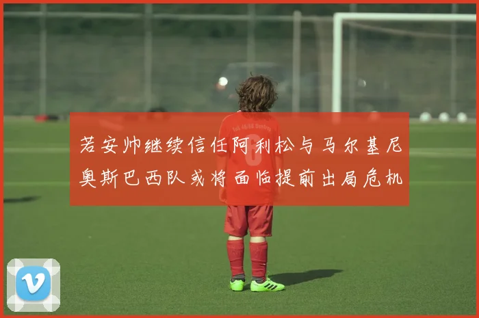 若安帅继续信任阿利松与马尔基尼奥斯巴西队或将面临提前出局危机