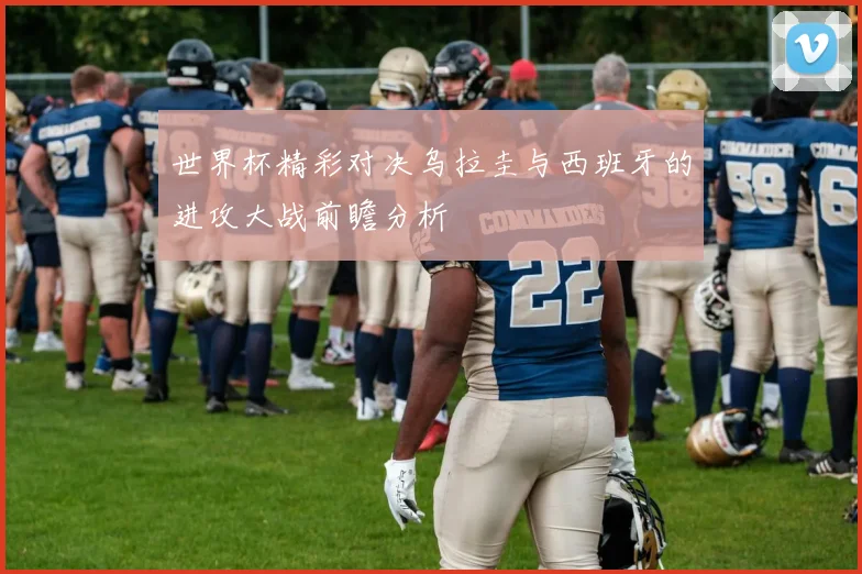 世界杯精彩对决乌拉圭与西班牙的进攻大战前瞻分析