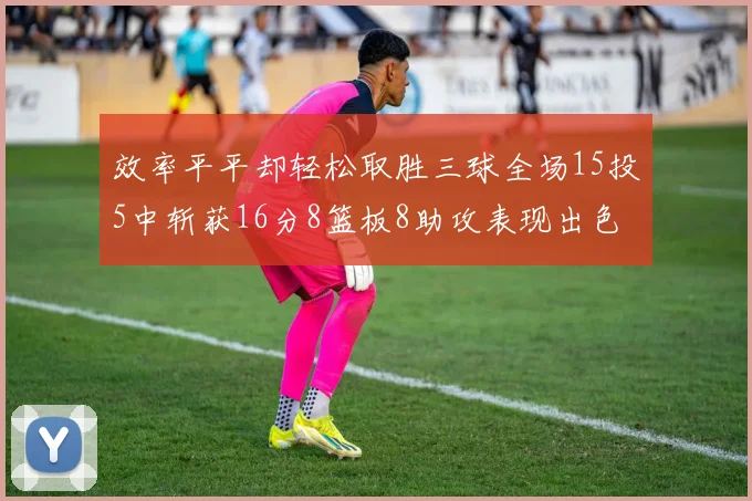 效率平平却轻松取胜三球全场15投5中斩获16分8篮板8助攻表现出色