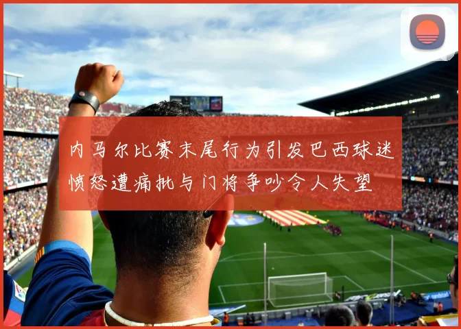 内马尔比赛末尾行为引发巴西球迷愤怒遭痛批与门将争吵令人失望
