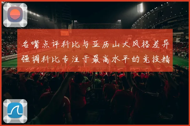 名嘴点评科比与亚历山大风格差异强调科比专注于最高水平的竞技精神