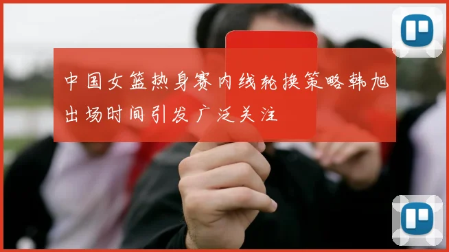 中国女篮热身赛内线轮换策略韩旭出场时间引发广泛关注