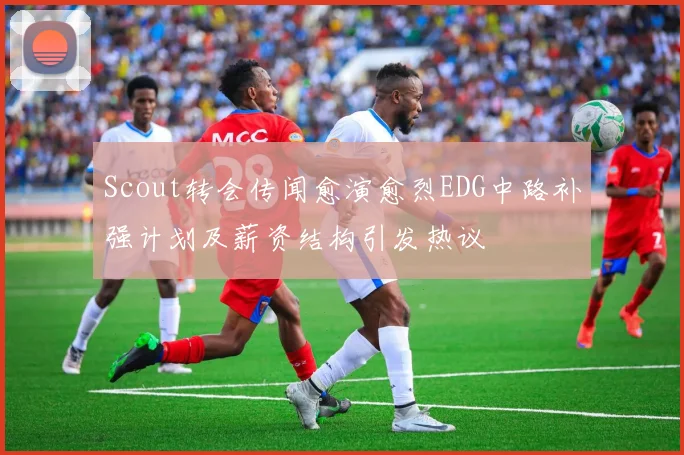 Scout转会传闻愈演愈烈EDG中路补强计划及薪资结构引发热议