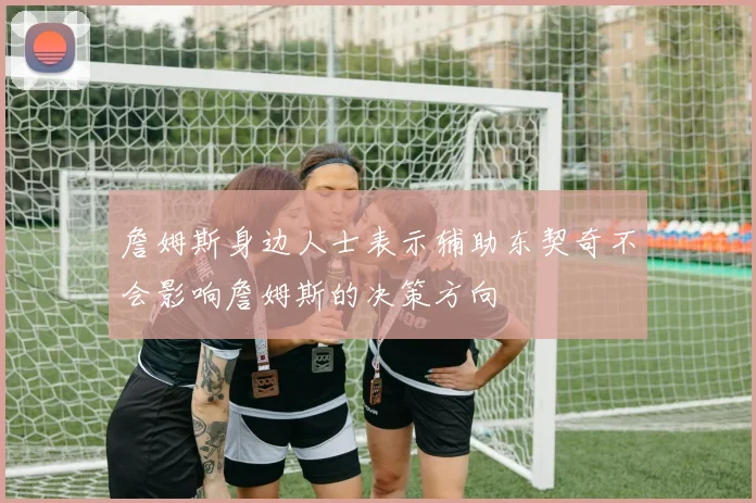 詹姆斯身边人士表示辅助东契奇不会影响詹姆斯的决策方向