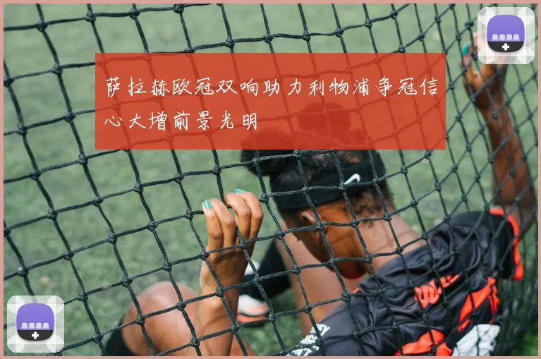 萨拉赫欧冠双响助力利物浦争冠信心大增前景光明