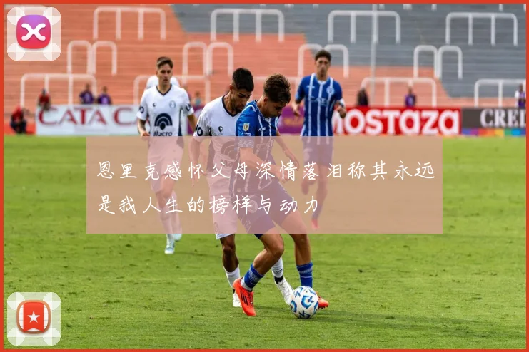 恩里克感怀父母深情落泪称其永远是我人生的榜样与动力