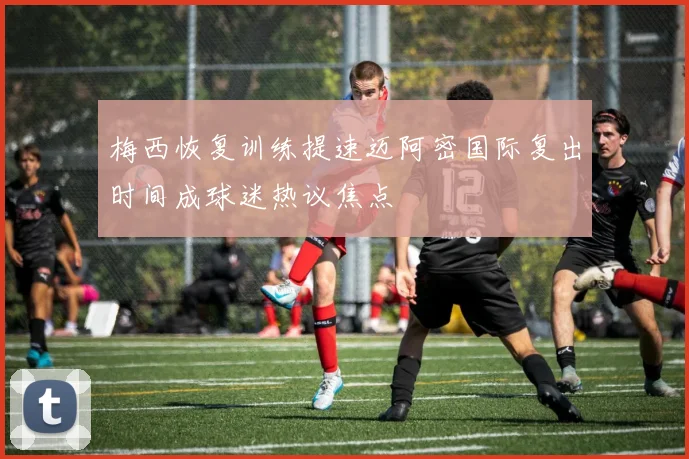 梅西恢复训练提速迈阿密国际复出时间成球迷热议焦点