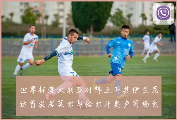世界杯澳大利亚对阵土耳其伊兰昆达首发居莱尔与恰尔汗奥卢同场竞技