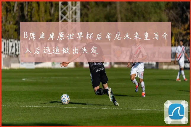 B席库库原世界杯后考虑未来皇马介入后迅速做出决定