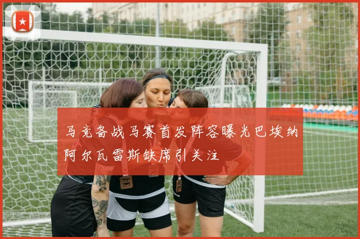 马竞备战马赛首发阵容曝光巴埃纳阿尔瓦雷斯缺席引关注